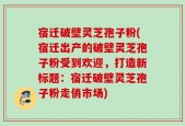 宿迁破壁灵芝孢子粉(宿迁出产的破壁灵芝孢子粉受到欢迎，打造新标题：宿迁破壁灵芝孢子粉走俏市场)