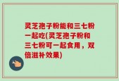 灵芝孢子粉能和三七粉一起吃(灵芝孢子粉和三七粉可一起食用，双倍滋补效果)
