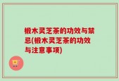椴木灵芝茶的功效与禁忌(椴木灵芝茶的功效与注意事项)