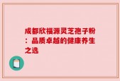 成都欣福源灵芝孢子粉：品质卓越的健康养生之选