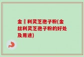 金絲利灵芝孢子粉(金丝利灵芝孢子粉的好处及用途)