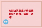 大别山灵芝孢子粉品质如何？价格，值得一试吗？