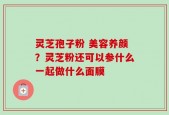 灵芝孢子粉 美容养颜？灵芝粉还可以参什么一起做什么面膜