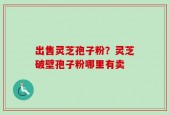出售灵芝孢子粉？灵芝破壁孢子粉哪里有卖