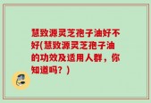 慧致源灵芝孢子油好不好(慧致源灵芝孢子油的功效及适用人群，你知道吗？)