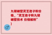 九键破壁灵芝孢子粉价格_“灵芝孢子粉九键破壁技术 价格解析”)