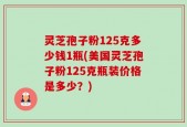 灵芝孢子粉125克多少钱1瓶(美国灵芝孢子粉125克瓶装价格是多少？)