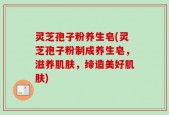 灵芝孢子粉养生皂(灵芝孢子粉制成养生皂，滋养肌肤，缔造美好肌肤)