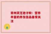 常州灵芝孢子粉：营养丰富的养生佳品备受关注