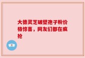 大德灵芝破壁孢子粉价格惊喜，网友们都在疯抢