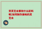 煲灵芝水要放什么配料呢(如何制作美味的灵芝水