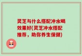 灵芝与什么搭配冲水喝效果好(灵芝冲水搭配推荐，助你养生保健)