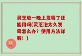 灵芝放一晚上发霉了还能用吗(灵芝泡太久发霉怎么办？使用方法详解！)