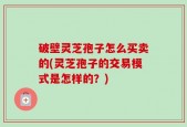 破壁灵芝孢子怎么买卖的(灵芝孢子的交易模式是怎样的？)