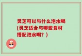 灵芝可以与什么泡水喝(灵芝适合与哪些食材搭配泡水喝？)
