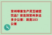 常州哪里生产灵芝破壁饮品？安吉到常州多远多少公里：距离183公里