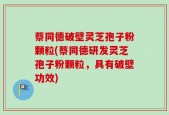蔡同德破壁灵芝孢子粉颗粒(蔡同德研发灵芝孢子粉颗粒，具有破壁功效)