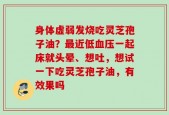 身体虚弱发烧吃灵芝孢子油？最近低血压一起床就头晕、想吐，想试一下吃灵芝孢子油，有效果吗