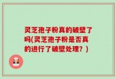 灵芝孢子粉真的破壁了吗(灵芝孢子粉是否真的进行了破壁处理？)