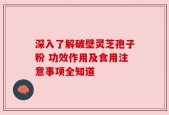 深入了解破壁灵芝孢子粉 功效作用及食用注意事项全知道