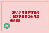 《神六灵芝孢子粉官闷：探索其独特之处与潜在价值》
