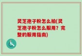 灵芝孢子粉怎么拍(灵芝孢子粉怎么服用？完整的服用指南)