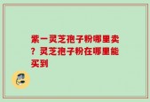 紫一灵芝孢子粉哪里卖？灵芝孢子粉在哪里能买到