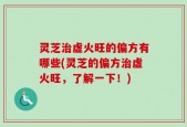 灵芝治虚火旺的偏方有哪些(灵芝的偏方治虚火旺，了解一下！)