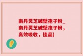 南丹灵芝破壁孢子粉_南丹灵芝破壁孢子粉，高效吸收，佳品)