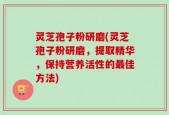 灵芝孢子粉研磨(灵芝孢子粉研磨，提取精华，保持营养活性的最佳方法)
