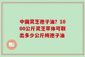 中国灵芝孢子油？1000公斤灵芝萃体可取出多少公斤纯孢子油