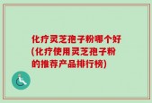 化疗灵芝孢子粉哪个好(化疗使用灵芝孢子粉的推荐产品排行榜)