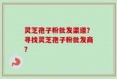 灵芝孢子粉批发渠道？寻找灵芝孢子粉批发商？