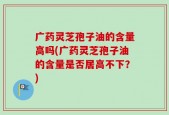 广药灵芝孢子油的含量高吗(广药灵芝孢子油的含量是否居高不下？)