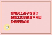 惊爆灵芝孢子粉低价 超值之选享健康不再因价格望而却步