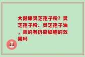 大健康灵芝孢子粉？灵芝孢子粉、灵芝孢子油，真的有抗癌细胞的效果吗