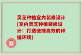 灵芝种植室内装修设计(室内灵芝种植装修设计：打造便捷高效的种植环境)