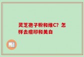 灵芝孢子粉和维C？怎样去痘印和美白