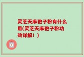 灵芝天麻孢子粉有什么用(灵芝天麻孢子粉功效详解！)
