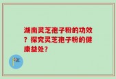 湖南灵芝孢子粉的功效？探究灵芝孢子粉的健康益处？