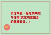 灵芝鸡蛋一起吃的功效与作用(灵芝鸡蛋组合的健康益处。)