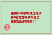 脂肪肝可以喝灵芝孢子粉吗(灵芝孢子粉能否缓解脂肪肝问题？)