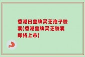 香港日皇牌灵芝孢子胶囊(香港皇牌灵芝胶囊即将上市)