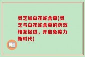 灵芝加白花蛇舍草(灵芝与白花蛇舍草的药效相互促进，开启免疫力新时代)