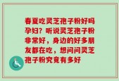 春夏吃灵芝孢子粉好吗孕妇？听说灵芝孢子粉非常好，身边的好多朋友都在吃，想问问灵芝孢子粉究竟有多好