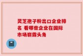 灵芝孢子粉出口企业排名 看哪些企业在国际市场崭露头角