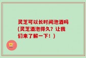 灵芝可以长时间泡酒吗(灵芝酒泡得久？让我们来了解一下！)
