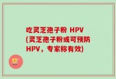 吃灵芝孢子粉 HPV(灵芝孢子粉或可预防HPV，专家称有效)