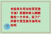 术后多久可以吃灵芝孢子油？家里的老人刚刚做完一个手术，买了广药那个灵芝孢子油可以吃吗