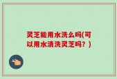 灵芝能用水洗么吗(可以用水清洗灵芝吗？)